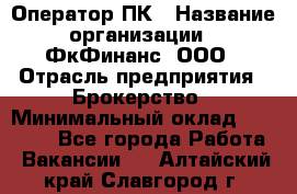 Оператор ПК › Название организации ­ ФкФинанс, ООО › Отрасль предприятия ­ Брокерство › Минимальный оклад ­ 20 000 - Все города Работа » Вакансии   . Алтайский край,Славгород г.